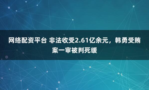 网络配资平台 非法收受2.61亿余元，韩勇受贿案一审被判死缓
