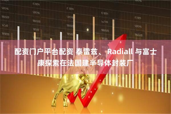 配资门户平台配资 泰雷兹、 Radiall 与富士康探索在法国建半导体封装厂