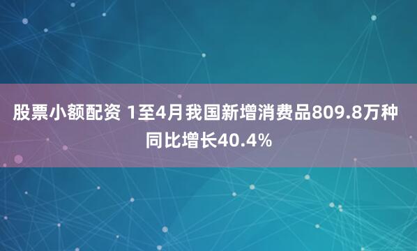 股票小额配资 1至4月我国新增消费品809.8万种 同比增长40.4%