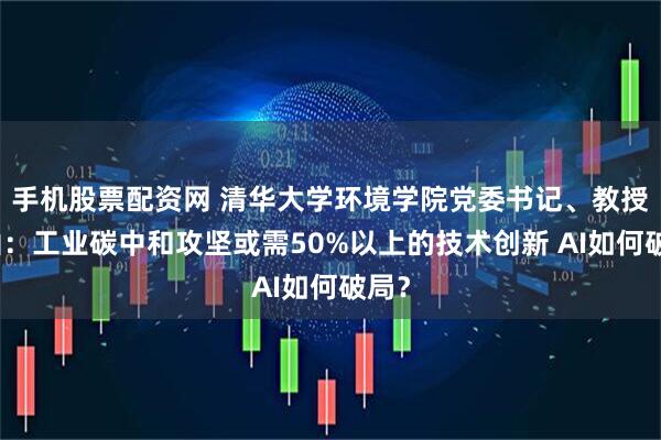 手机股票配资网 清华大学环境学院党委书记、教授王灿：工业碳中和攻坚或需50%以上的技术创新 AI如何破局？