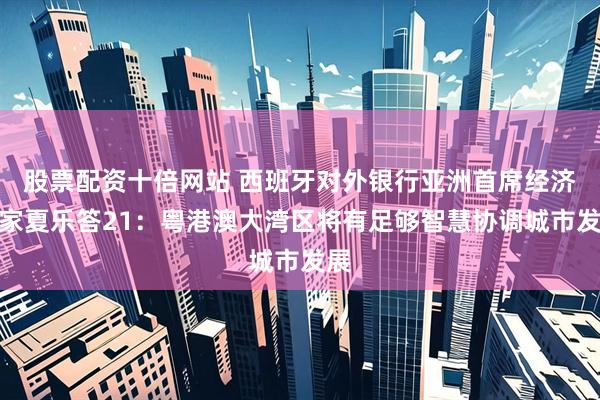 股票配资十倍网站 西班牙对外银行亚洲首席经济学家夏乐答21：粤港澳大湾区将有足够智慧协调城市发展