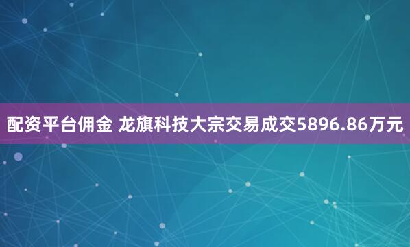 配资平台佣金 龙旗科技大宗交易成交5896.86万元