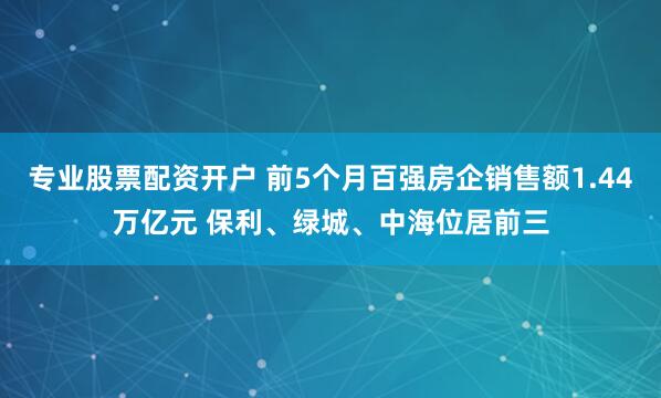 专业股票配资开户 前5个月百强房企销售额1.44万亿元 保利、绿城、中海位居前三