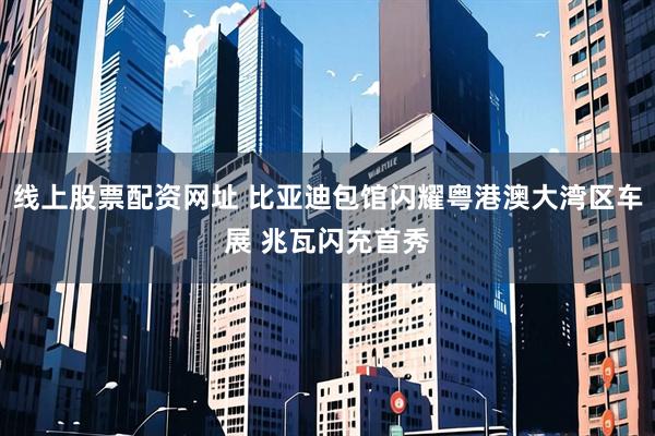 线上股票配资网址 比亚迪包馆闪耀粤港澳大湾区车展 兆瓦闪充首秀