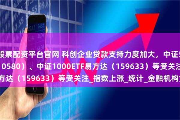 股票配资平台官网 科创企业贷款支持力度加大，中证500ETF易方达（510580）、中证1000ETF易方达（159633）等受关注_指数上涨_统计_金融机构贷款