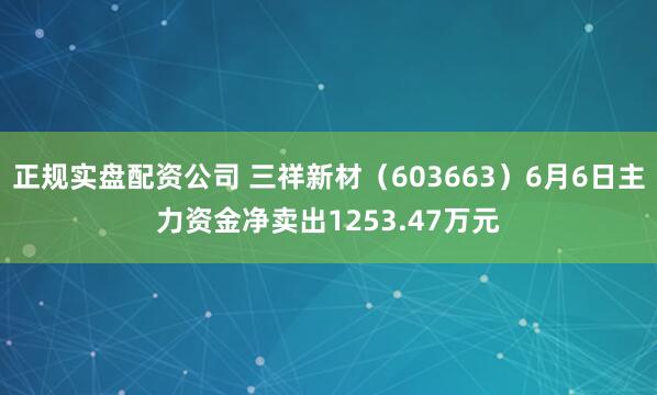 正规实盘配资公司 三祥新材（603663）6月6日主力资金净卖出1253.47万元