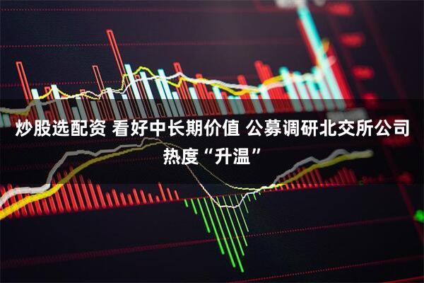 炒股选配资 看好中长期价值 公募调研北交所公司热度“升温”