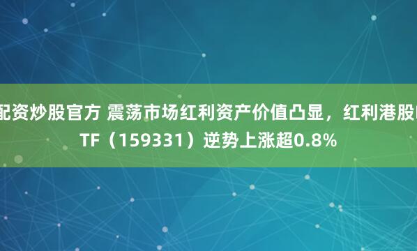 配资炒股官方 震荡市场红利资产价值凸显，红利港股ETF（159331）逆势上涨超0.8%