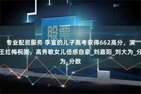 专业配资服务 李宣的儿子高考获得662高分，演员王红梅祝贺，高秀敏女儿倍感自豪_刘嘉阳_刘大为_分数