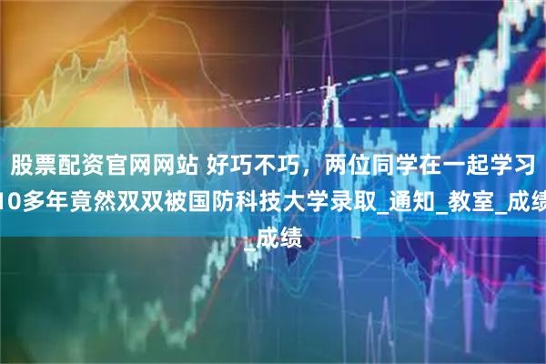 股票配资官网网站 好巧不巧，两位同学在一起学习10多年竟然双双被国防科技大学录取_通知_教室_成绩