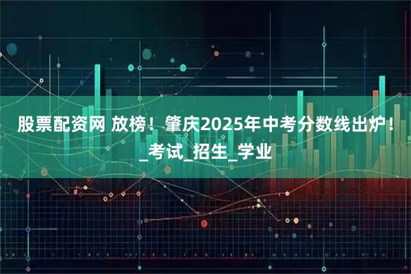 股票配资网 放榜！肇庆2025年中考分数线出炉！_考试_招生_学业