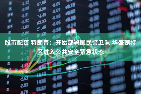 股市配资 特朗普：开始部署国民警卫队 华盛顿特区进入公共安全紧急状态