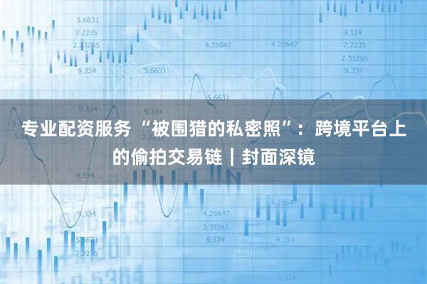 专业配资服务 “被围猎的私密照”：跨境平台上的偷拍交易链｜封面深镜