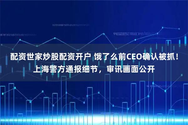 配资世家炒股配资开户 饿了么前CEO确认被抓！上海警方通报细节，审讯画面公开