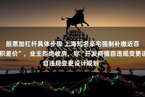 股票加杠杆具体步骤 上海知名豪宅强制补缴近百万元“面积差价”，业主拒绝收房，称“开发商擅自违规变更设计规划”